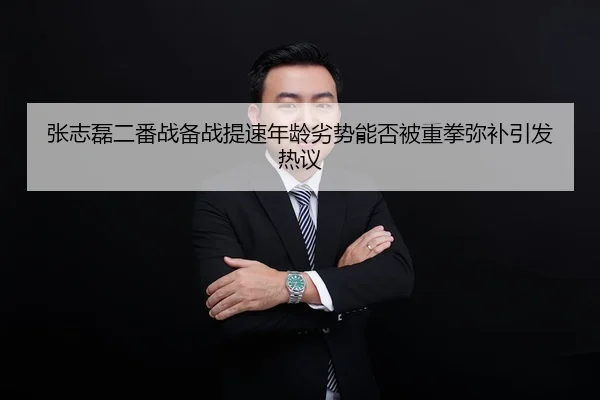 张志磊二番战备战提速年龄劣势能否被重拳弥补引发热议
